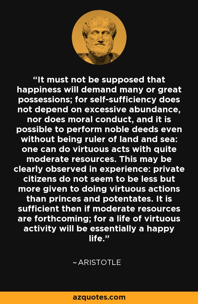 It must not be supposed that happiness will demand many or great possessions; for self-sufficiency does not depend on excessive abundance, nor does moral conduct, and it is possible to perform noble deeds even without being ruler of land and sea: one can do virtuous acts with quite moderate resources. This may be clearly observed in experience: private citizens do not seem to be less but more given to doing virtuous actions than princes and potentates. It is sufficient then if moderate resources are forthcoming; for a life of virtuous activity will be essentially a happy life. - Aristotle