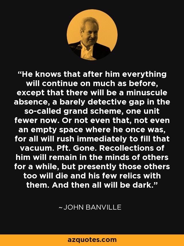 He knows that after him everything will continue on much as before, except that there will be a minuscule absence, a barely detective gap in the so-called grand scheme, one unit fewer now. Or not even that, not even an empty space where he once was, for all will rush immediately to fill that vacuum. Pft. Gone. Recollections of him will remain in the minds of others for a while, but presently those others too will die and his few relics with them. And then all will be dark. - John Banville