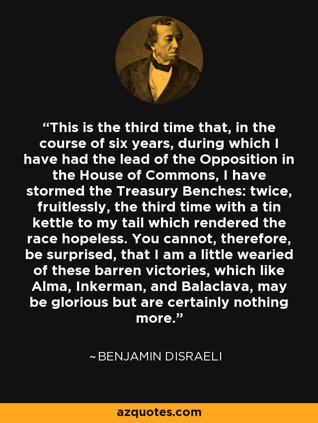 This is the third time that, in the course of six years, during which I have had the lead of the Opposition in the House of Commons, I have stormed the Treasury Benches: twice, fruitlessly, the third time with a tin kettle to my tail which rendered the race hopeless. You cannot, therefore, be surprised, that I am a little wearied of these barren victories, which like Alma, Inkerman, and Balaclava, may be glorious but are certainly nothing more. - Benjamin Disraeli