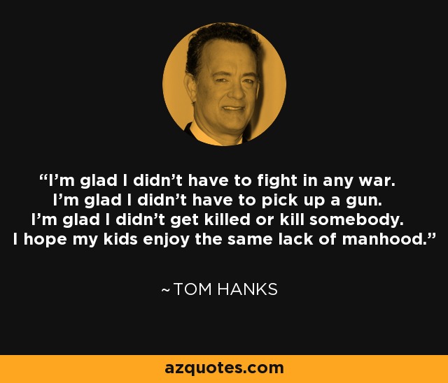 I'm glad I didn't have to fight in any war. I'm glad I didn't have to pick up a gun. I'm glad I didn't get killed or kill somebody. I hope my kids enjoy the same lack of manhood. - Tom Hanks