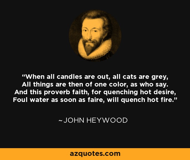 When all candles are out, all cats are grey, All things are then of one color, as who say. And this proverb faith, for quenching hot desire, Foul water as soon as faire, will quench hot fire. - John Heywood
