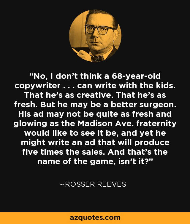 No, I don't think a 68-year-old copywriter . . . can write with the kids. That he's as creative. That he's as fresh. But he may be a better surgeon. His ad may not be quite as fresh and glowing as the Madison Ave. fraternity would like to see it be, and yet he might write an ad that will produce five times the sales. And that's the name of the game, isn't it? - Rosser Reeves