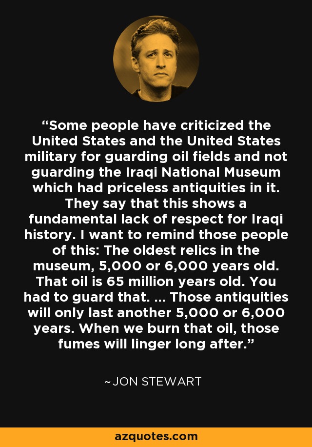 Some people have criticized the United States and the United States military for guarding oil fields and not guarding the Iraqi National Museum which had priceless antiquities in it. They say that this shows a fundamental lack of respect for Iraqi history. I want to remind those people of this: The oldest relics in the museum, 5,000 or 6,000 years old. That oil is 65 million years old. You had to guard that. ... Those antiquities will only last another 5,000 or 6,000 years. When we burn that oil, those fumes will linger long after. - Jon Stewart