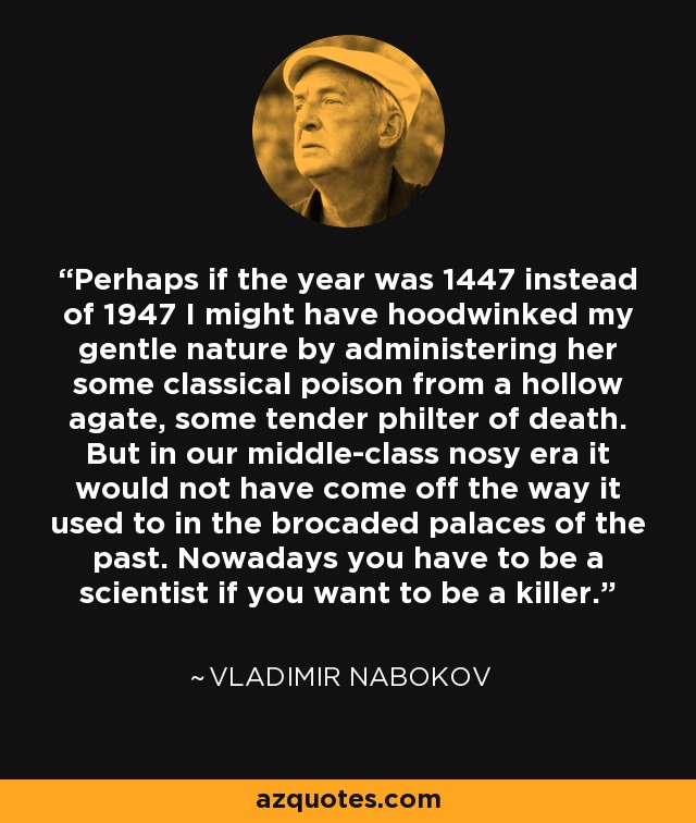 Perhaps if the year was 1447 instead of 1947 I might have hoodwinked my gentle nature by administering her some classical poison from a hollow agate, some tender philter of death. But in our middle-class nosy era it would not have come off the way it used to in the brocaded palaces of the past. Nowadays you have to be a scientist if you want to be a killer. - Vladimir Nabokov