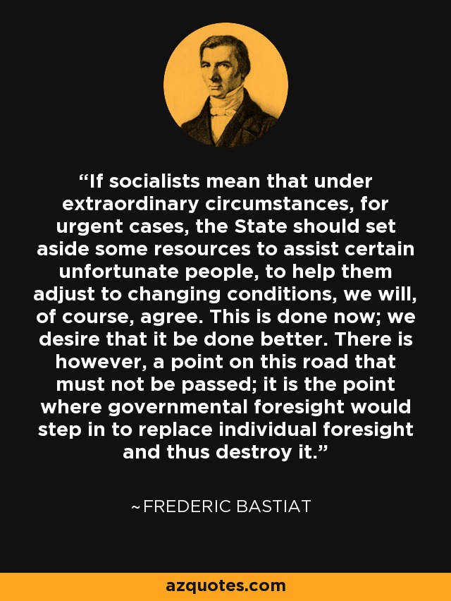 If socialists mean that under extraordinary circumstances, for urgent cases, the State should set aside some resources to assist certain unfortunate people, to help them adjust to changing conditions, we will, of course, agree. This is done now; we desire that it be done better. There is however, a point on this road that must not be passed; it is the point where governmental foresight would step in to replace individual foresight and thus destroy it. - Frederic Bastiat