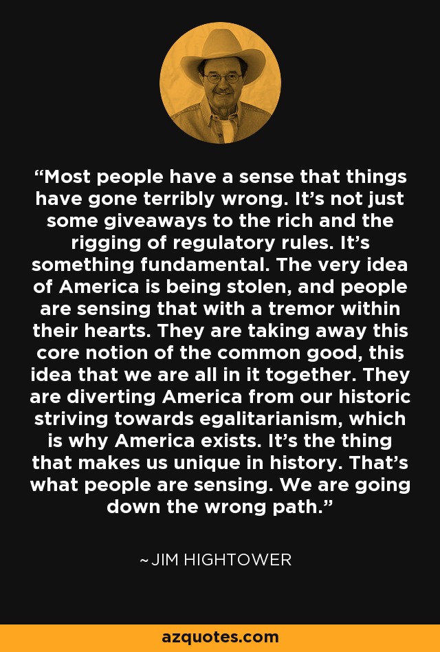 Most people have a sense that things have gone terribly wrong. It's not just some giveaways to the rich and the rigging of regulatory rules. It's something fundamental. The very idea of America is being stolen, and people are sensing that with a tremor within their hearts. They are taking away this core notion of the common good, this idea that we are all in it together. They are diverting America from our historic striving towards egalitarianism, which is why America exists. It's the thing that makes us unique in history. That's what people are sensing. We are going down the wrong path. - Jim Hightower