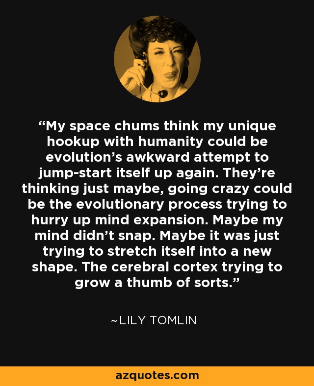 My space chums think my unique hookup with humanity could be evolution's awkward attempt to jump-start itself up again. They're thinking just maybe, going crazy could be the evolutionary process trying to hurry up mind expansion. Maybe my mind didn't snap. Maybe it was just trying to stretch itself into a new shape. The cerebral cortex trying to grow a thumb of sorts. - Lily Tomlin