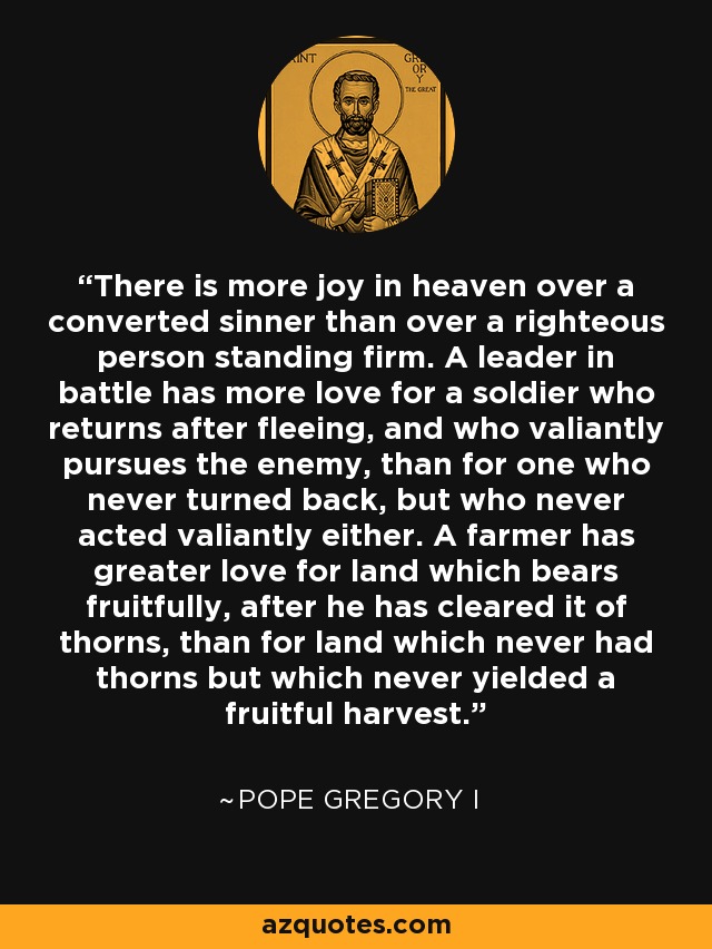 There is more joy in heaven over a converted sinner than over a righteous person standing firm. A leader in battle has more love for a soldier who returns after fleeing, and who valiantly pursues the enemy, than for one who never turned back, but who never acted valiantly either. A farmer has greater love for land which bears fruitfully, after he has cleared it of thorns, than for land which never had thorns but which never yielded a fruitful harvest. - Pope Gregory I