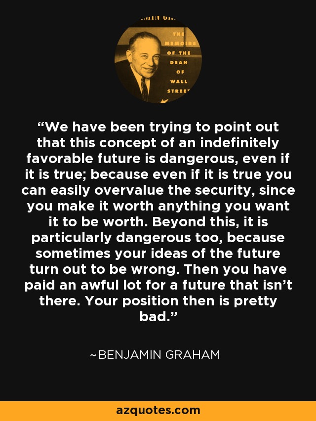 We have been trying to point out that this concept of an indefinitely favorable future is dangerous, even if it is true; because even if it is true you can easily overvalue the security, since you make it worth anything you want it to be worth. Beyond this, it is particularly dangerous too, because sometimes your ideas of the future turn out to be wrong. Then you have paid an awful lot for a future that isn't there. Your position then is pretty bad. - Benjamin Graham