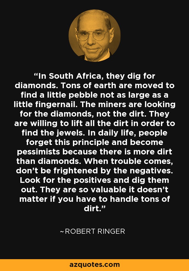 In South Africa, they dig for diamonds. Tons of earth are moved to find a little pebble not as large as a little fingernail. The miners are looking for the diamonds, not the dirt. They are willing to lift all the dirt in order to find the jewels. In daily life, people forget this principle and become pessimists because there is more dirt than diamonds. When trouble comes, don’t be frightened by the negatives. Look for the positives and dig them out. They are so valuable it doesn't matter if you have to handle tons of dirt. - Robert Ringer