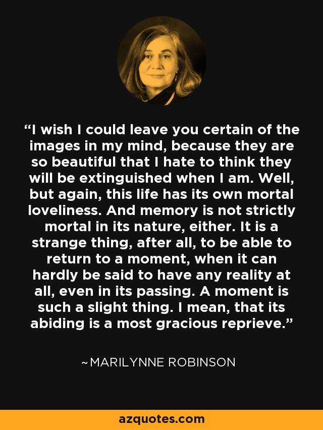 I wish I could leave you certain of the images in my mind, because they are so beautiful that I hate to think they will be extinguished when I am. Well, but again, this life has its own mortal loveliness. And memory is not strictly mortal in its nature, either. It is a strange thing, after all, to be able to return to a moment, when it can hardly be said to have any reality at all, even in its passing. A moment is such a slight thing. I mean, that its abiding is a most gracious reprieve. - Marilynne Robinson