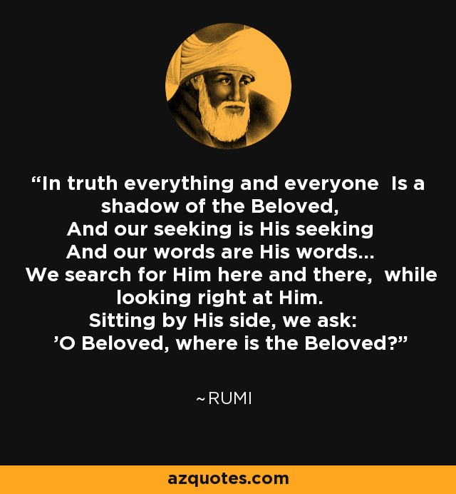 In truth everything and everyone Is a shadow of the Beloved, And our seeking is His seeking And our words are His words... We search for Him here and there, while looking right at Him. Sitting by His side, we ask: 'O Beloved, where is the Beloved?' - Rumi