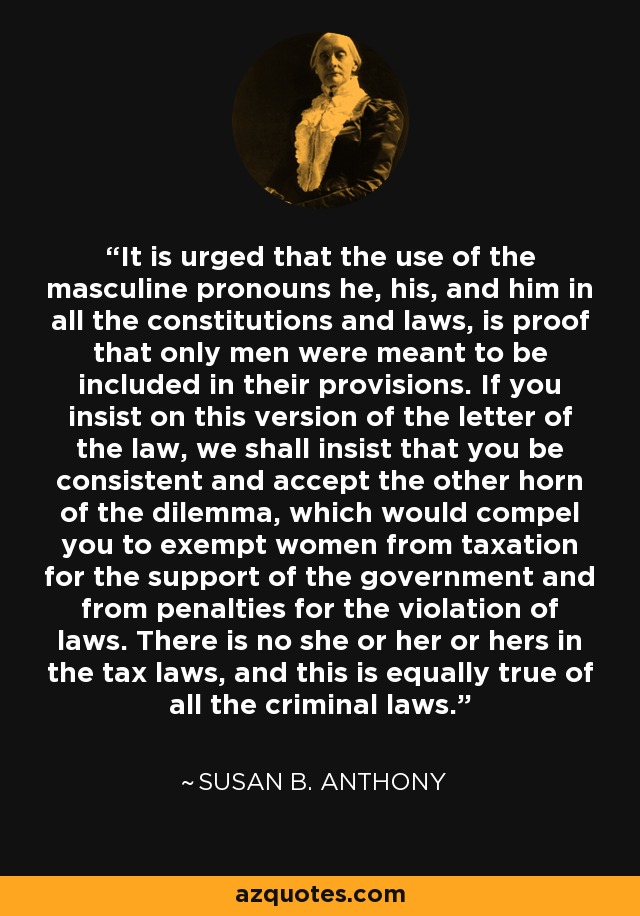 It is urged that the use of the masculine pronouns he, his, and him in all the constitutions and laws, is proof that only men were meant to be included in their provisions. If you insist on this version of the letter of the law, we shall insist that you be consistent and accept the other horn of the dilemma, which would compel you to exempt women from taxation for the support of the government and from penalties for the violation of laws. There is no she or her or hers in the tax laws, and this is equally true of all the criminal laws. - Susan B. Anthony