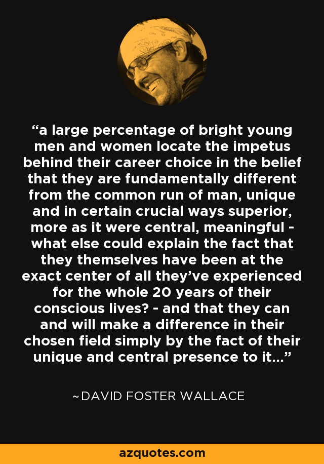 a large percentage of bright young men and women locate the impetus behind their career choice in the belief that they are fundamentally different from the common run of man, unique and in certain crucial ways superior, more as it were central, meaningful - what else could explain the fact that they themselves have been at the exact center of all they've experienced for the whole 20 years of their conscious lives? - and that they can and will make a difference in their chosen field simply by the fact of their unique and central presence to it... - David Foster Wallace