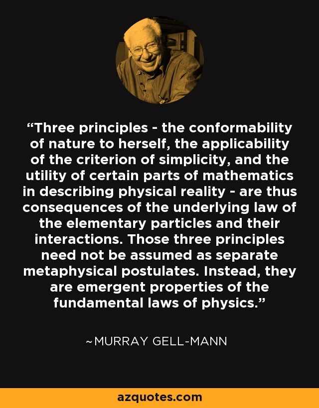 Three principles - the conformability of nature to herself, the applicability of the criterion of simplicity, and the utility of certain parts of mathematics in describing physical reality - are thus consequences of the underlying law of the elementary particles and their interactions. Those three principles need not be assumed as separate metaphysical postulates. Instead, they are emergent properties of the fundamental laws of physics. - Murray Gell-Mann