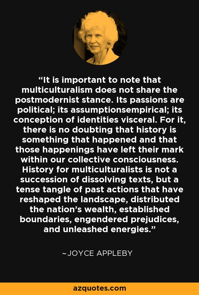 It is important to note that multiculturalism does not share the postmodernist stance. Its passions are political; its assumptionsempirical; its conception of identities visceral. For it, there is no doubting that history is something that happened and that those happenings have left their mark within our collective consciousness. History for multiculturalists is not a succession of dissolving texts, but a tense tangle of past actions that have reshaped the landscape, distributed the nation's wealth, established boundaries, engendered prejudices, and unleashed energies. - Joyce Appleby