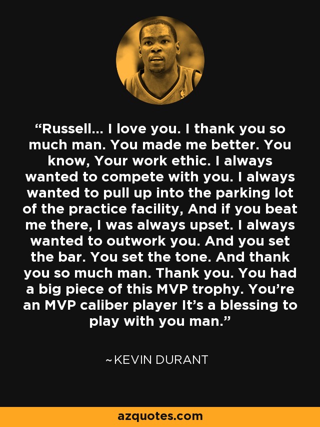 Russell... I love you. I thank you so much man. You made me better. You know, Your work ethic. I always wanted to compete with you. I always wanted to pull up into the parking lot of the practice facility, And if you beat me there, I was always upset. I always wanted to outwork you. And you set the bar. You set the tone. And thank you so much man. Thank you. You had a big piece of this MVP trophy. You're an MVP caliber player It's a blessing to play with you man. - Kevin Durant