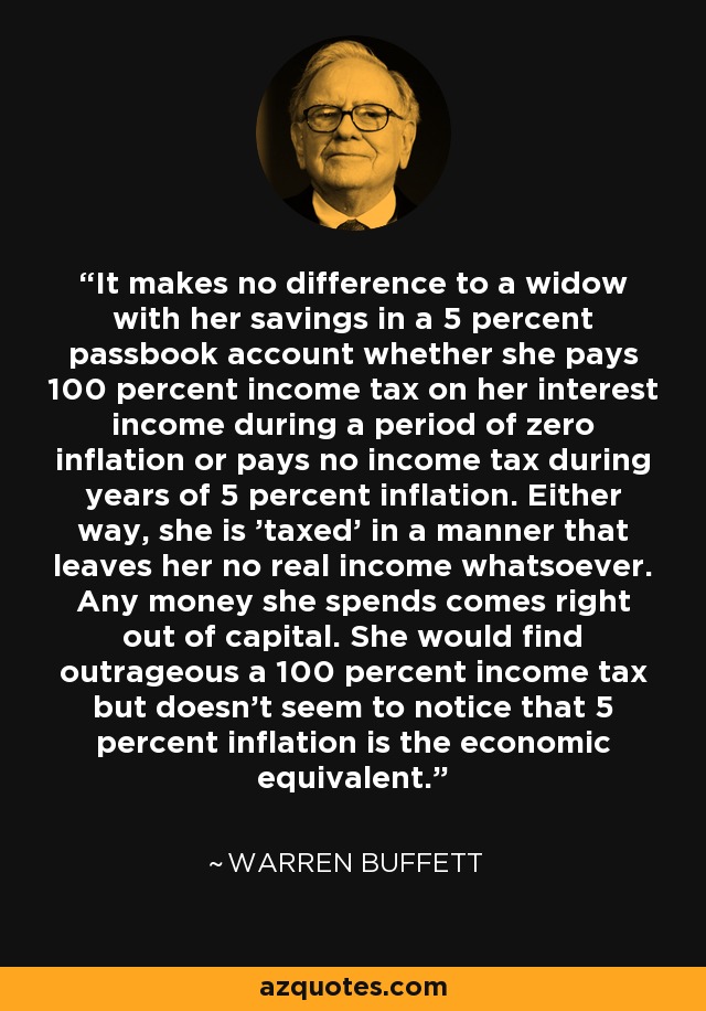 It makes no difference to a widow with her savings in a 5 percent passbook account whether she pays 100 percent income tax on her interest income during a period of zero inflation or pays no income tax during years of 5 percent inflation. Either way, she is 'taxed' in a manner that leaves her no real income whatsoever. Any money she spends comes right out of capital. She would find outrageous a 100 percent income tax but doesn't seem to notice that 5 percent inflation is the economic equivalent. - Warren Buffett
