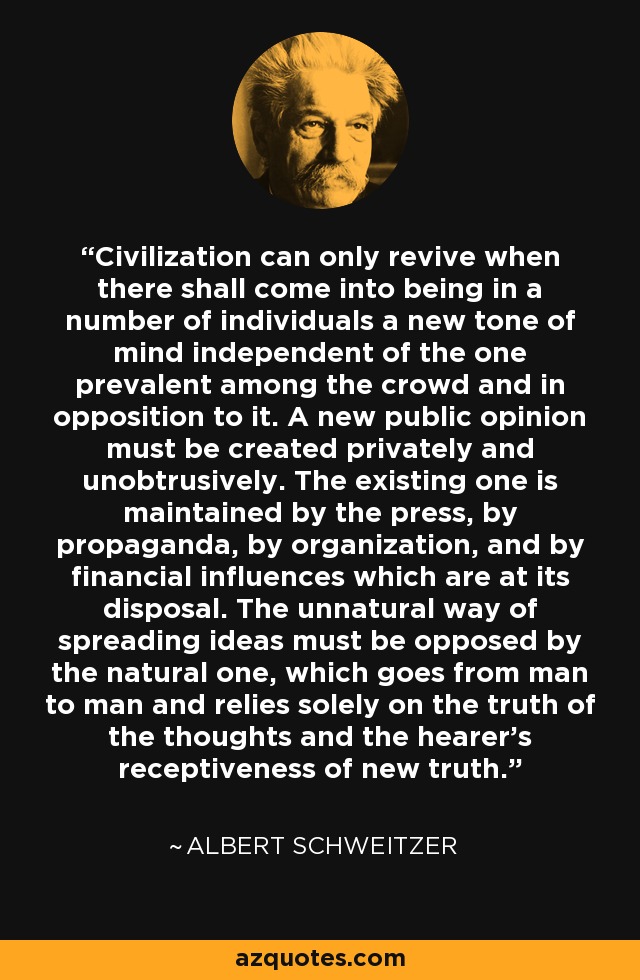 Civilization can only revive when there shall come into being in a number of individuals a new tone of mind independent of the one prevalent among the crowd and in opposition to it. A new public opinion must be created privately and unobtrusively. The existing one is maintained by the press, by propaganda, by organization, and by financial influences which are at its disposal. The unnatural way of spreading ideas must be opposed by the natural one, which goes from man to man and relies solely on the truth of the thoughts and the hearer's receptiveness of new truth. - Albert Schweitzer