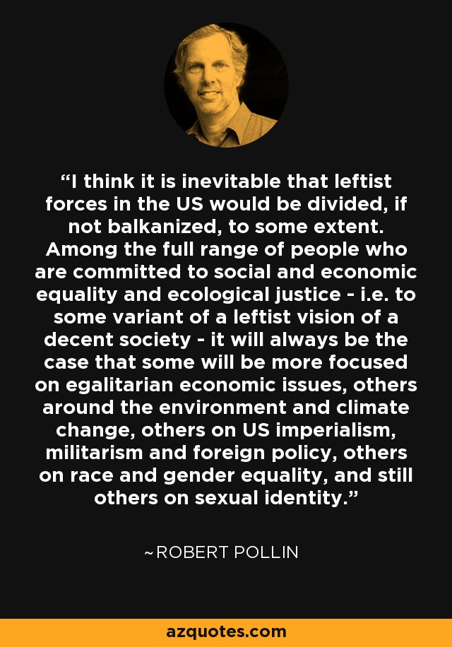 I think it is inevitable that leftist forces in the US would be divided, if not balkanized, to some extent. Among the full range of people who are committed to social and economic equality and ecological justice - i.e. to some variant of a leftist vision of a decent society - it will always be the case that some will be more focused on egalitarian economic issues, others around the environment and climate change, others on US imperialism, militarism and foreign policy, others on race and gender equality, and still others on sexual identity. - Robert Pollin