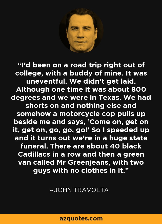 I'd been on a road trip right out of college, with a buddy of mine. It was uneventful. We didn't get laid. Although one time it was about 800 degrees and we were in Texas. We had shorts on and nothing else and somehow a motorcycle cop pulls up beside me and says, 'Come on, get on it, get on, go, go, go!' So I speeded up and it turns out we're in a huge state funeral. There are about 40 black Cadillacs in a row and then a green van called Mr Greenjeans, with two guys with no clothes in it. - John Travolta