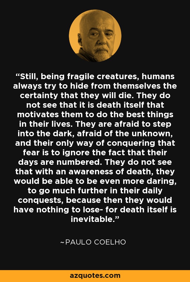 Still, being fragile creatures, humans always try to hide from themselves the certainty that they will die. They do not see that it is death itself that motivates them to do the best things in their lives. They are afraid to step into the dark, afraid of the unknown, and their only way of conquering that fear is to ignore the fact that their days are numbered. They do not see that with an awareness of death, they would be able to be even more daring, to go much further in their daily conquests, because then they would have nothing to lose- for death itself is inevitable. - Paulo Coelho