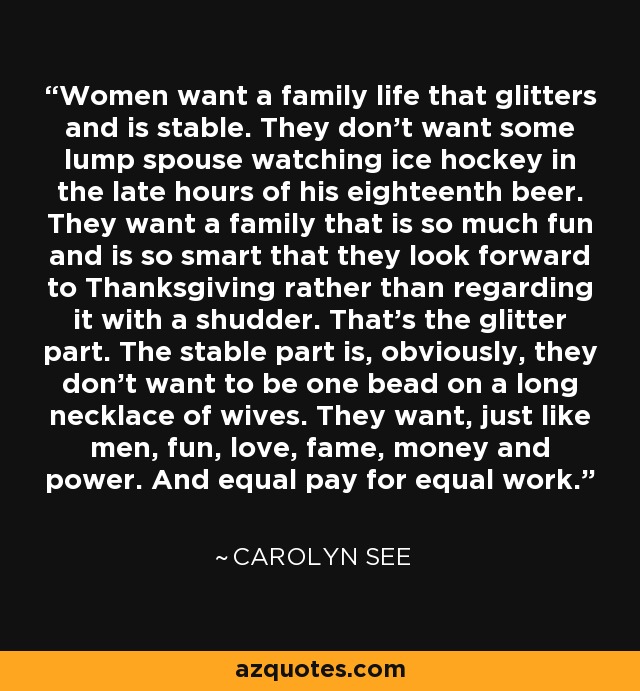 Women want a family life that glitters and is stable. They don't want some lump spouse watching ice hockey in the late hours of his eighteenth beer. They want a family that is so much fun and is so smart that they look forward to Thanksgiving rather than regarding it with a shudder. That's the glitter part. The stable part is, obviously, they don't want to be one bead on a long necklace of wives. They want, just like men, fun, love, fame, money and power. And equal pay for equal work. - Carolyn See