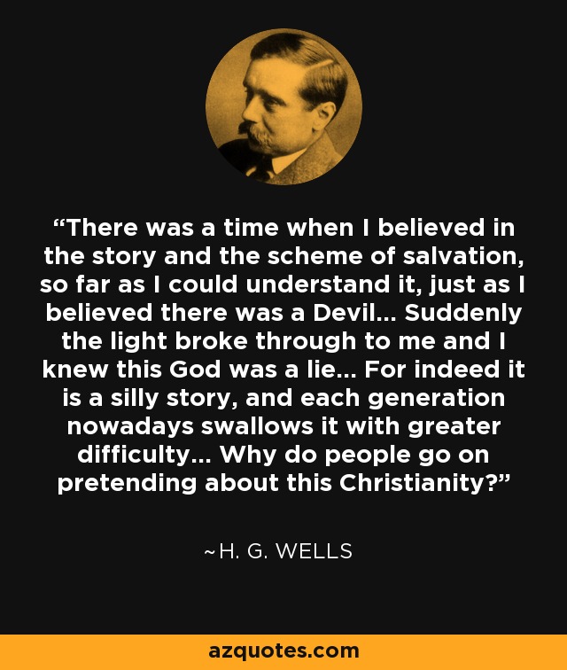 There was a time when I believed in the story and the scheme of salvation, so far as I could understand it, just as I believed there was a Devil... Suddenly the light broke through to me and I knew this God was a lie... For indeed it is a silly story, and each generation nowadays swallows it with greater difficulty... Why do people go on pretending about this Christianity? - H. G. Wells