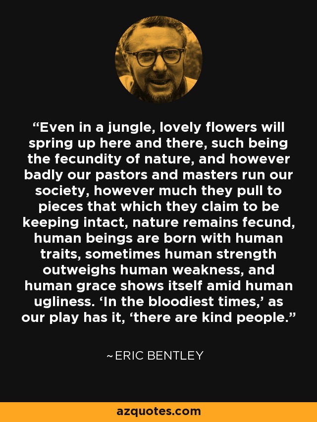 Even in a jungle, lovely flowers will spring up here and there, such being the fecundity of nature, and however badly our pastors and masters run our society, however much they pull to pieces that which they claim to be keeping intact, nature remains fecund, human beings are born with human traits, sometimes human strength outweighs human weakness, and human grace shows itself amid human ugliness. ‘In the bloodiest times,’ as our play has it, ‘there are kind people.’ - Eric Bentley