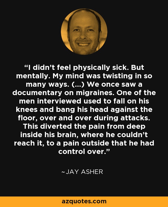 I didn't feel physically sick. But mentally. My mind was twisting in so many ways. (...) We once saw a documentary on migraines. One of the men interviewed used to fall on his knees and bang his head against the floor, over and over during attacks. This diverted the pain from deep inside his brain, where he couldn't reach it, to a pain outside that he had control over. - Jay Asher