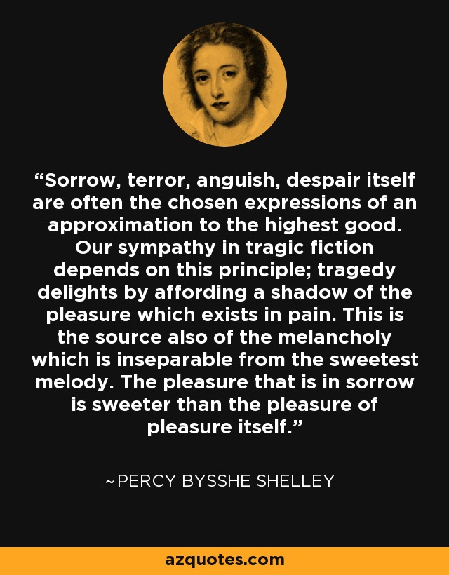 Sorrow, terror, anguish, despair itself are often the chosen expressions of an approximation to the highest good. Our sympathy in tragic fiction depends on this principle; tragedy delights by affording a shadow of the pleasure which exists in pain. This is the source also of the melancholy which is inseparable from the sweetest melody. The pleasure that is in sorrow is sweeter than the pleasure of pleasure itself. - Percy Bysshe Shelley