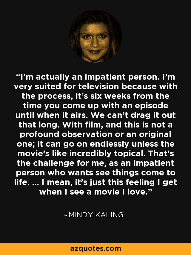 I'm actually an impatient person. I'm very suited for television because with the process, it's six weeks from the time you come up with an episode until when it airs. We can't drag it out that long. With film, and this is not a profound observation or an original one; it can go on endlessly unless the movie's like incredibly topical. That's the challenge for me, as an impatient person who wants see things come to life. ... I mean, it's just this feeling I get when I see a movie I love. - Mindy Kaling