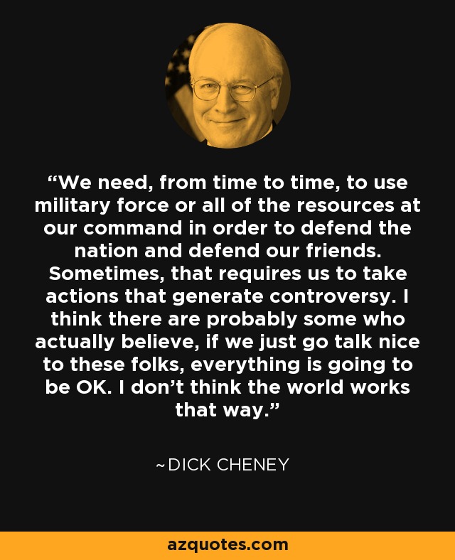 We need, from time to time, to use military force or all of the resources at our command in order to defend the nation and defend our friends. Sometimes, that requires us to take actions that generate controversy. I think there are probably some who actually believe, if we just go talk nice to these folks, everything is going to be OK. I don't think the world works that way. - Dick Cheney