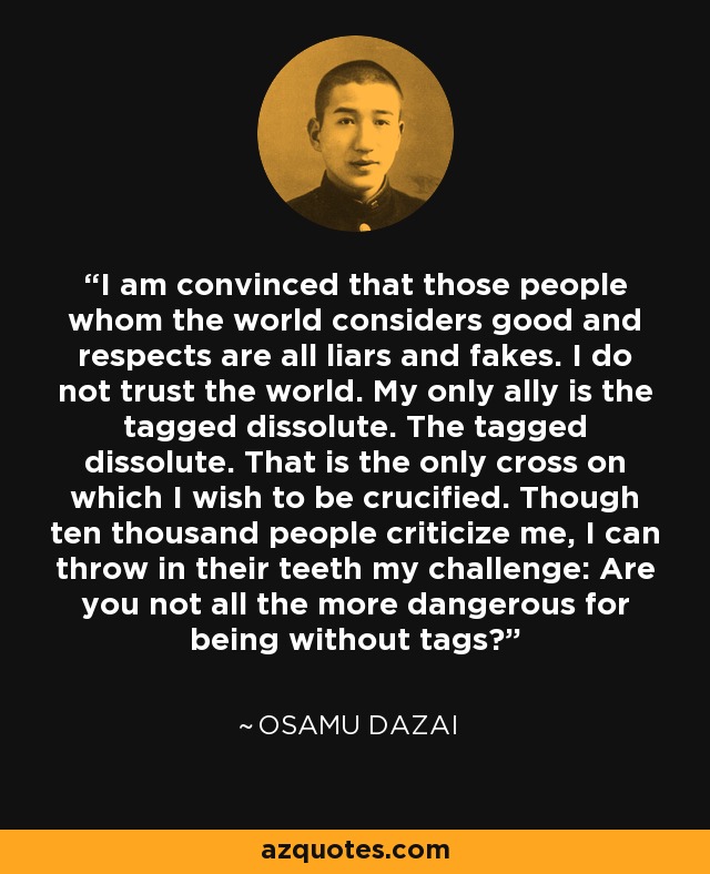 I am convinced that those people whom the world considers good and respects are all liars and fakes. I do not trust the world. My only ally is the tagged dissolute. The tagged dissolute. That is the only cross on which I wish to be crucified. Though ten thousand people criticize me, I can throw in their teeth my challenge: Are you not all the more dangerous for being without tags? - Osamu Dazai