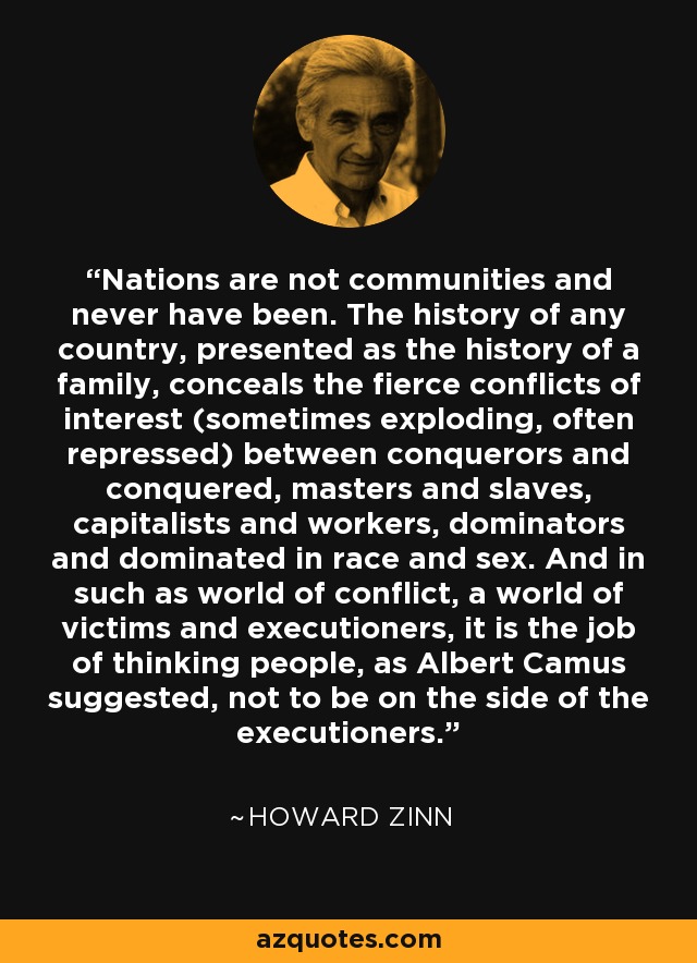 Nations are not communities and never have been. The history of any country, presented as the history of a family, conceals the fierce conflicts of interest (sometimes exploding, often repressed) between conquerors and conquered, masters and slaves, capitalists and workers, dominators and dominated in race and sex. And in such as world of conflict, a world of victims and executioners, it is the job of thinking people, as Albert Camus suggested, not to be on the side of the executioners. - Howard Zinn