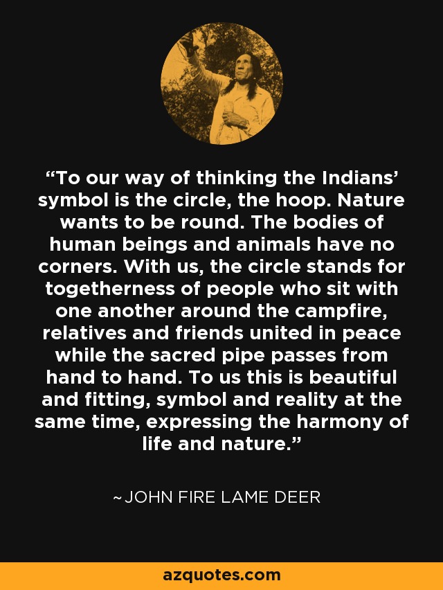 To our way of thinking the Indians' symbol is the circle, the hoop. Nature wants to be round. The bodies of human beings and animals have no corners. With us, the circle stands for togetherness of people who sit with one another around the campfire, relatives and friends united in peace while the sacred pipe passes from hand to hand. To us this is beautiful and fitting, symbol and reality at the same time, expressing the harmony of life and nature. - John Fire Lame Deer