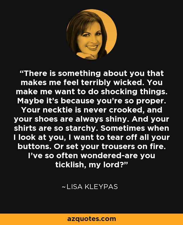 There is something about you that makes me feel terribly wicked. You make me want to do shocking things. Maybe it's because you're so proper. Your necktie is never crooked, and your shoes are always shiny. And your shirts are so starchy. Sometimes when I look at you, I want to tear off all your buttons. Or set your trousers on fire. I've so often wondered-are you ticklish, my lord? - Lisa Kleypas