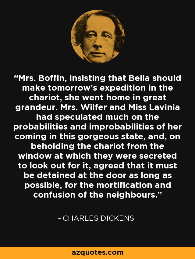 Mrs. Boffin, insisting that Bella should make tomorrow's expedition in the chariot, she went home in great grandeur. Mrs. Wilfer and Miss Lavinia had speculated much on the probabilities and improbabilities of her coming in this gorgeous state, and, on beholding the chariot from the window at which they were secreted to look out for it, agreed that it must be detained at the door as long as possible, for the mortification and confusion of the neighbours. - Charles Dickens