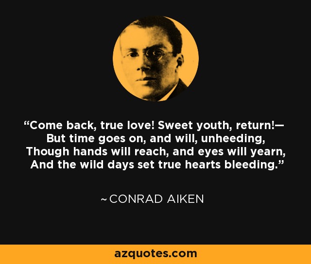 Come back, true love! Sweet youth, return!— But time goes on, and will, unheeding, Though hands will reach, and eyes will yearn, And the wild days set true hearts bleeding. - Conrad Aiken