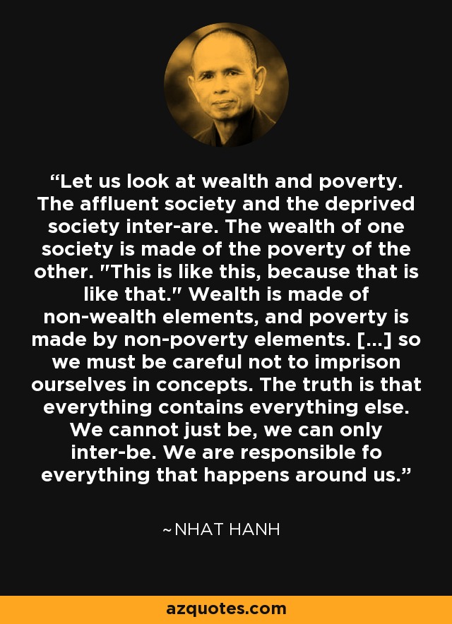 Let us look at wealth and poverty. The affluent society and the deprived society inter-are. The wealth of one society is made of the poverty of the other. 