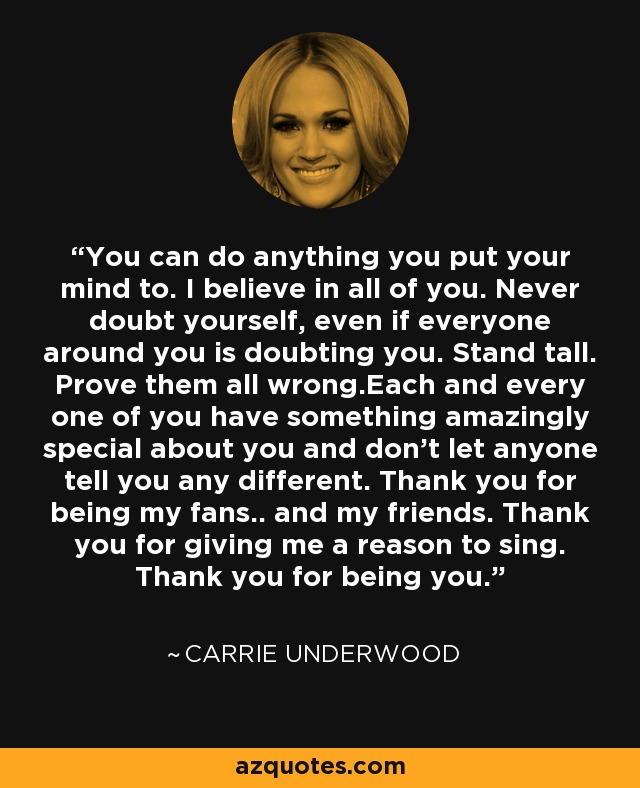 You can do anything you put your mind to. I believe in all of you. Never doubt yourself, even if everyone around you is doubting you. Stand tall. Prove them all wrong.Each and every one of you have something amazingly special about you and don’t let anyone tell you any different. Thank you for being my fans.. and my friends. Thank you for giving me a reason to sing. Thank you for being you. - Carrie Underwood