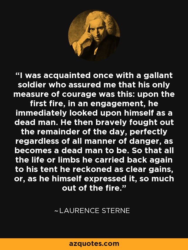 I was acquainted once with a gallant soldier who assured me that his only measure of courage was this: upon the first fire, in an engagement, he immediately looked upon himself as a dead man. He then bravely fought out the remainder of the day, perfectly regardless of all manner of danger, as becomes a dead man to be. So that all the life or limbs he carried back again to his tent he reckoned as clear gains, or, as he himself expressed it, so much out of the fire. - Laurence Sterne