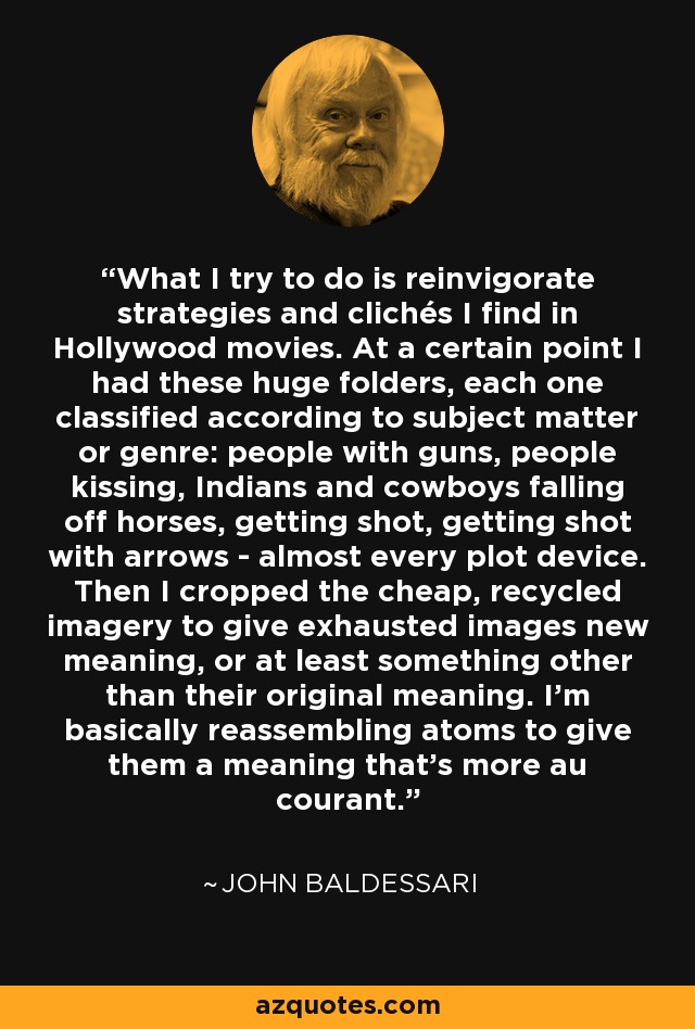What I try to do is reinvigorate strategies and clichés I find in Hollywood movies. At a certain point I had these huge folders, each one classified according to subject matter or genre: people with guns, people kissing, Indians and cowboys falling off horses, getting shot, getting shot with arrows - almost every plot device. Then I cropped the cheap, recycled imagery to give exhausted images new meaning, or at least something other than their original meaning. I'm basically reassembling atoms to give them a meaning that's more au courant. - John Baldessari