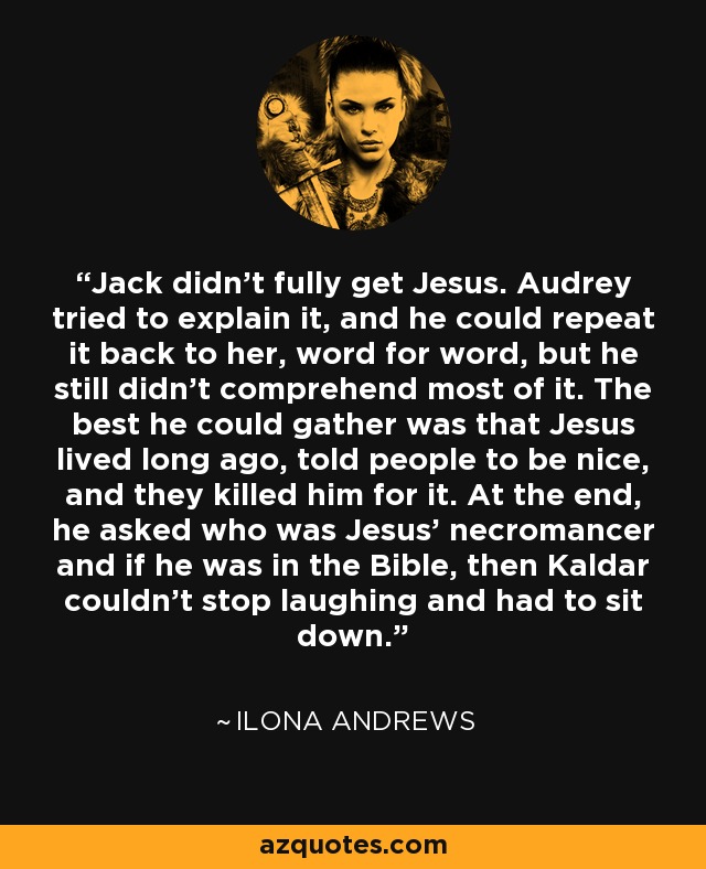 Jack didn’t fully get Jesus. Audrey tried to explain it, and he could repeat it back to her, word for word, but he still didn’t comprehend most of it. The best he could gather was that Jesus lived long ago, told people to be nice, and they killed him for it. At the end, he asked who was Jesus’ necromancer and if he was in the Bible, then Kaldar couldn’t stop laughing and had to sit down. - Ilona Andrews