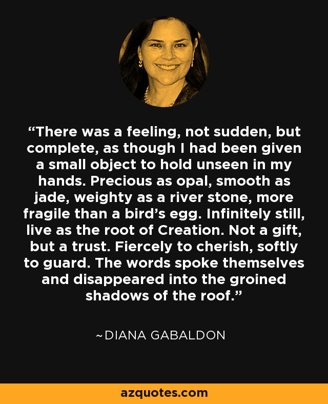 There was a feeling, not sudden, but complete, as though I had been given a small object to hold unseen in my hands. Precious as opal, smooth as jade, weighty as a river stone, more fragile than a bird's egg. Infinitely still, live as the root of Creation. Not a gift, but a trust. Fiercely to cherish, softly to guard. The words spoke themselves and disappeared into the groined shadows of the roof. - Diana Gabaldon