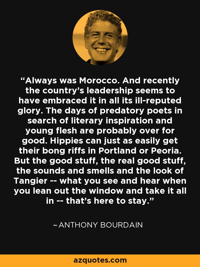 Always was Morocco. And recently the country's leadership seems to have embraced it in all its ill-reputed glory. The days of predatory poets in search of literary inspiration and young flesh are probably over for good. Hippies can just as easily get their bong riffs in Portland or Peoria. But the good stuff, the real good stuff, the sounds and smells and the look of Tangier -- what you see and hear when you lean out the window and take it all in -- that's here to stay. - Anthony Bourdain