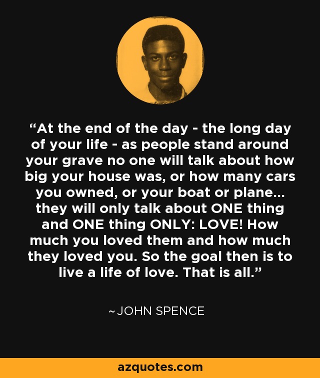 At the end of the day - the long day of your life - as people stand around your grave no one will talk about how big your house was, or how many cars you owned, or your boat or plane... they will only talk about ONE thing and ONE thing ONLY: LOVE! How much you loved them and how much they loved you. So the goal then is to live a life of love. That is all. - John Spence