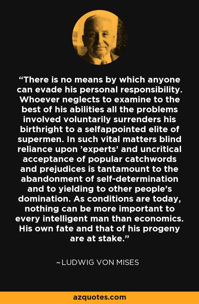 There is no means by which anyone can evade his personal responsibility. Whoever neglects to examine to the best of his abilities all the problems involved voluntarily surrenders his birthright to a selfappointed elite of supermen. In such vital matters blind reliance upon 'experts' and uncritical acceptance of popular catchwords and prejudices is tantamount to the abandonment of self-determination and to yielding to other people's domination. As conditions are today, nothing can be more important to every intelligent man than economics. His own fate and that of his progeny are at stake. - Ludwig von Mises