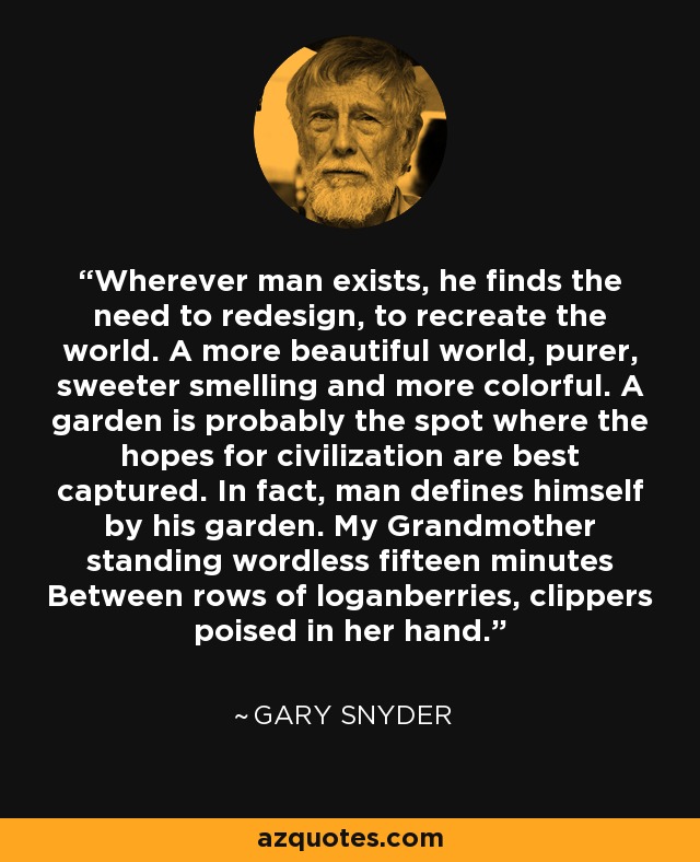 Wherever man exists, he finds the need to redesign, to recreate the world. A more beautiful world, purer, sweeter smelling and more colorful. A garden is probably the spot where the hopes for civilization are best captured. In fact, man defines himself by his garden. My Grandmother standing wordless fifteen minutes Between rows of loganberries, clippers poised in her hand. - Gary Snyder