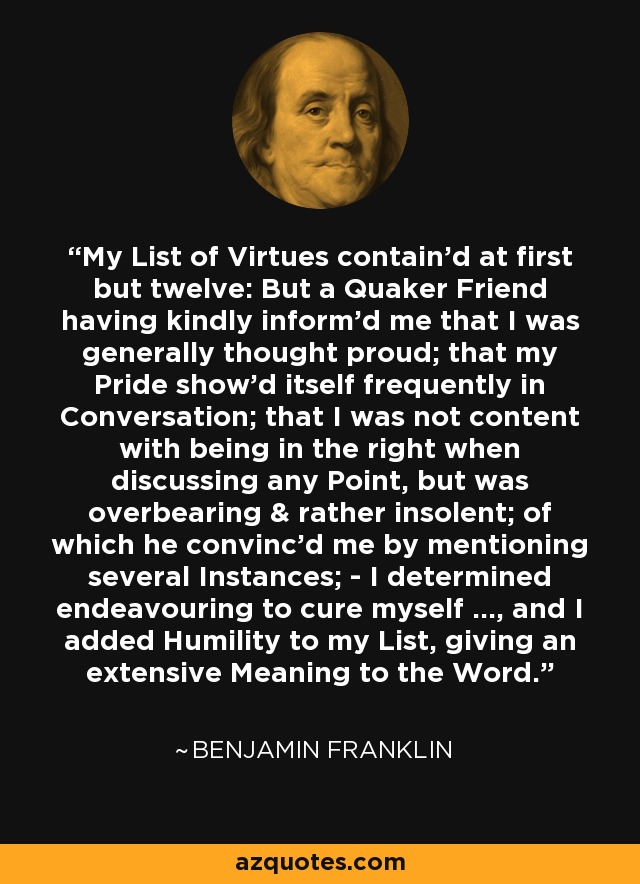 My List of Virtues contain'd at first but twelve: But a Quaker Friend having kindly inform'd me that I was generally thought proud; that my Pride show'd itself frequently in Conversation; that I was not content with being in the right when discussing any Point, but was overbearing & rather insolent; of which he convinc'd me by mentioning several Instances; - I determined endeavouring to cure myself ..., and I added Humility to my List, giving an extensive Meaning to the Word. - Benjamin Franklin